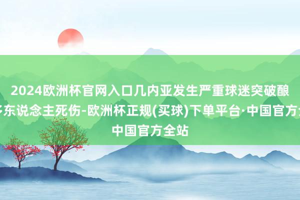 2024欧洲杯官网入口几内亚发生严重球迷突破酿成多东说念主死伤-欧洲杯正规(买球)下单平台·中国官方全站