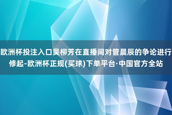 欧洲杯投注入口吴柳芳在直播间对管晨辰的争论进行修起-欧洲杯正规(买球)下单平台·中国官方全站