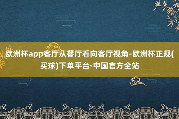 欧洲杯app客厅从餐厅看向客厅视角-欧洲杯正规(买球)下单平台·中国官方全站