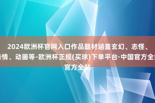 2024欧洲杯官网入口作品题材涵盖玄幻、志怪、亲情、动画等-欧洲杯正规(买球)下单平台·中国官方全站