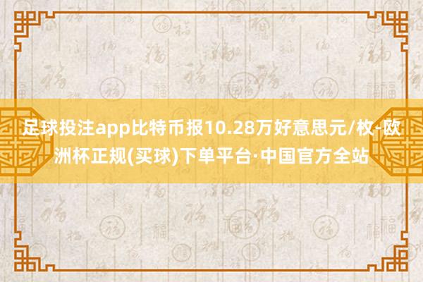 足球投注app比特币报10.28万好意思元/枚-欧洲杯正规(买球)下单平台·中国官方全站