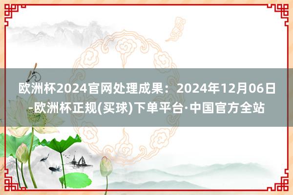 欧洲杯2024官网处理成果：2024年12月06日-欧洲杯正规(买球)下单平台·中国官方全站