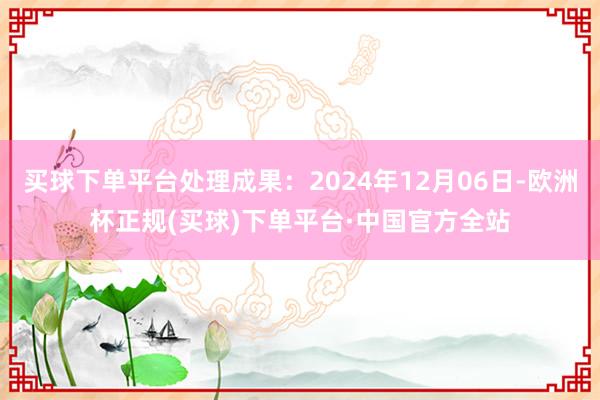 买球下单平台处理成果：2024年12月06日-欧洲杯正规(买球)下单平台·中国官方全站