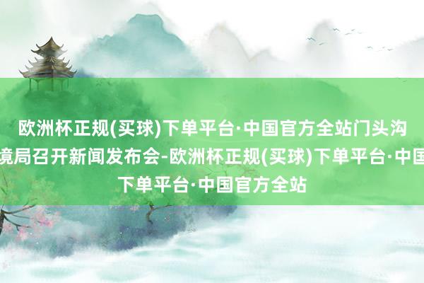 欧洲杯正规(买球)下单平台·中国官方全站门头沟区生态环境局召开新闻发布会-欧洲杯正规(买球)下单平台·中国官方全站