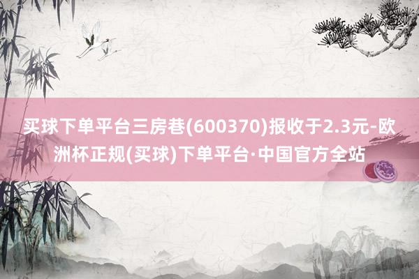 买球下单平台三房巷(600370)报收于2.3元-欧洲杯正规(买球)下单平台·中国官方全站