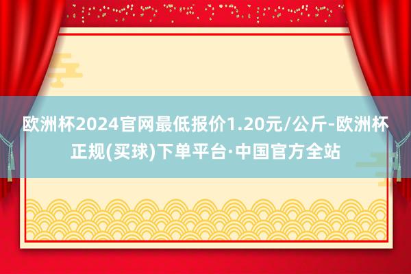 欧洲杯2024官网最低报价1.20元/公斤-欧洲杯正规(买球)下单平台·中国官方全站