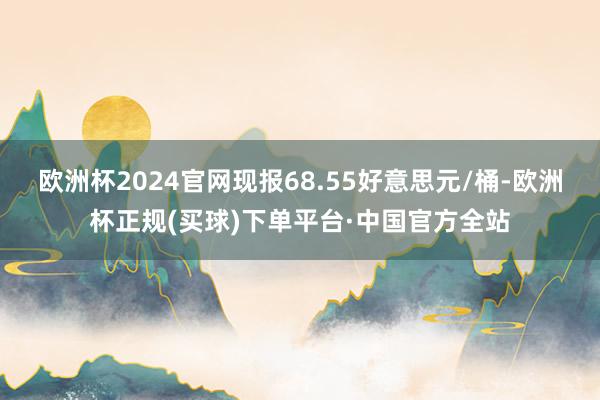 欧洲杯2024官网现报68.55好意思元/桶-欧洲杯正规(买球)下单平台·中国官方全站