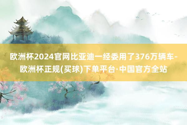 欧洲杯2024官网比亚迪一经委用了376万辆车-欧洲杯正规(买球)下单平台·中国官方全站