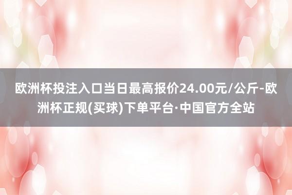 欧洲杯投注入口当日最高报价24.00元/公斤-欧洲杯正规(买球)下单平台·中国官方全站