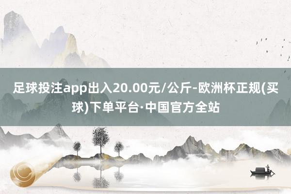 足球投注app出入20.00元/公斤-欧洲杯正规(买球)下单平台·中国官方全站