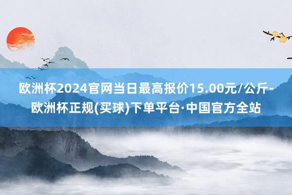 欧洲杯2024官网当日最高报价15.00元/公斤-欧洲杯正规(买球)下单平台·中国官方全站