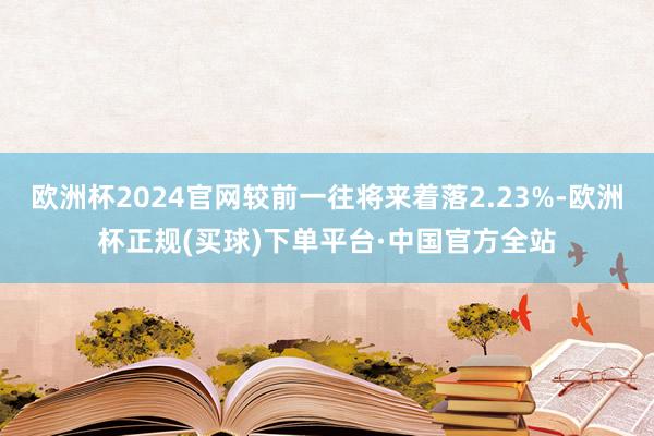 欧洲杯2024官网较前一往将来着落2.23%-欧洲杯正规(买球)下单平台·中国官方全站