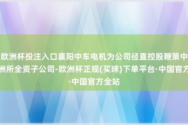 欧洲杯投注入口襄阳中车电机为公司径直控股鞭策中车株洲所全资子公司-欧洲杯正规(买球)下单平台·中国官方全站