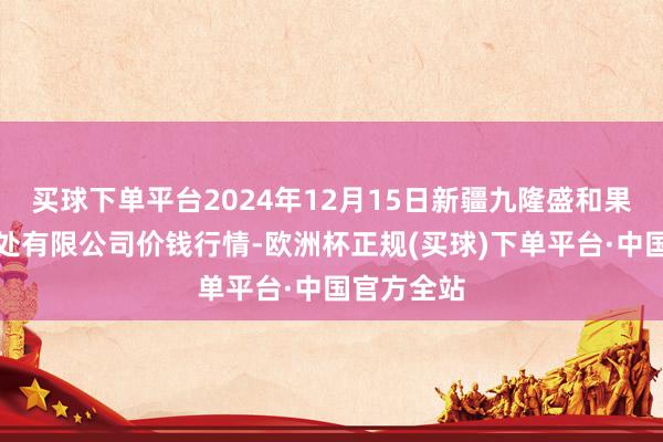 买球下单平台2024年12月15日新疆九隆盛和果品盘算惩处有限公司价钱行情-欧洲杯正规(买球)下单平台·中国官方全站