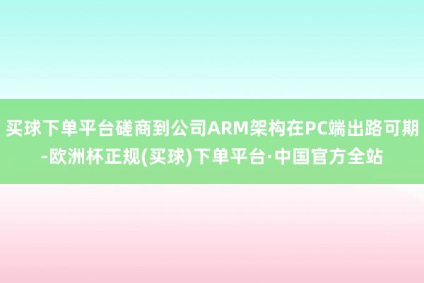 买球下单平台磋商到公司ARM架构在PC端出路可期-欧洲杯正规(买球)下单平台·中国官方全站