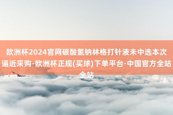 欧洲杯2024官网碳酸氢钠林格打针液未中选本次逼近采购-欧洲杯正规(买球)下单平台·中国官方全站