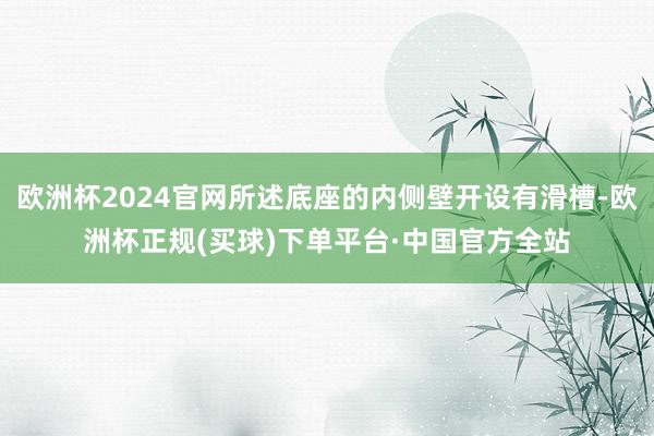 欧洲杯2024官网所述底座的内侧壁开设有滑槽-欧洲杯正规(买球)下单平台·中国官方全站