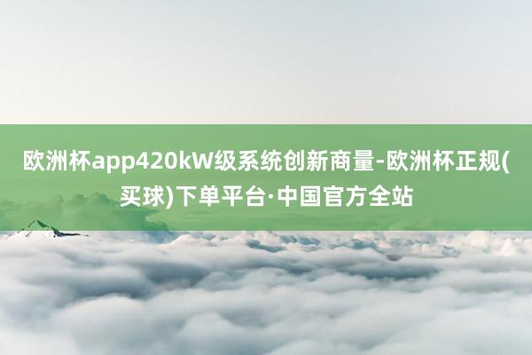 欧洲杯app420kW级系统创新商量-欧洲杯正规(买球)下单平台·中国官方全站