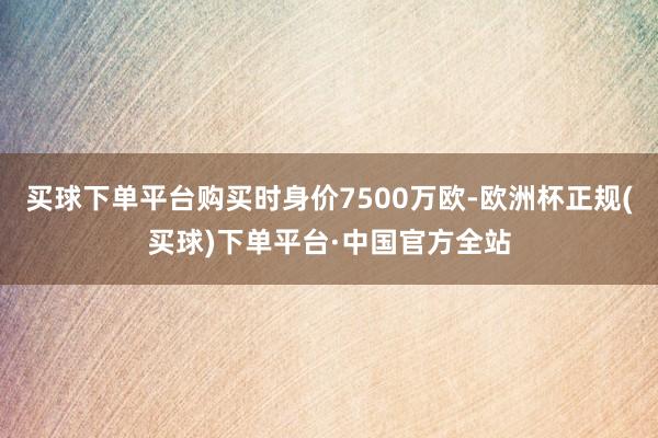 买球下单平台购买时身价7500万欧-欧洲杯正规(买球)下单平台·中国官方全站