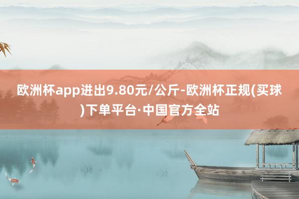 欧洲杯app进出9.80元/公斤-欧洲杯正规(买球)下单平台·中国官方全站