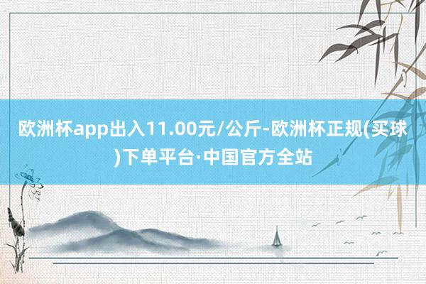 欧洲杯app出入11.00元/公斤-欧洲杯正规(买球)下单平台·中国官方全站