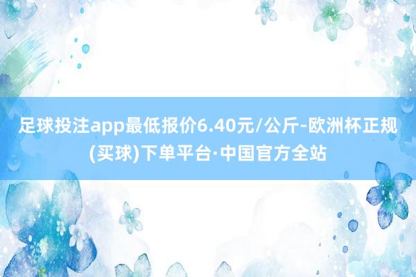 足球投注app最低报价6.40元/公斤-欧洲杯正规(买球)下单平台·中国官方全站