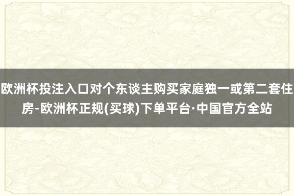 欧洲杯投注入口对个东谈主购买家庭独一或第二套住房-欧洲杯正规(买球)下单平台·中国官方全站