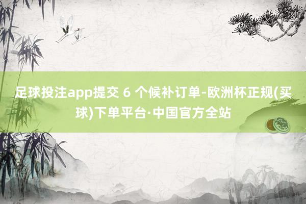 足球投注app提交 6 个候补订单-欧洲杯正规(买球)下单平台·中国官方全站