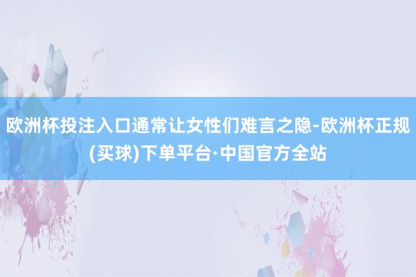 欧洲杯投注入口通常让女性们难言之隐-欧洲杯正规(买球)下单平台·中国官方全站