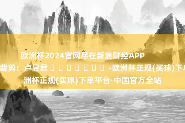 欧洲杯2024官网尽在新浪财经APP            						遭殃裁剪：卢昱君 							-欧洲杯正规(买球)下单平台·中国官方全站