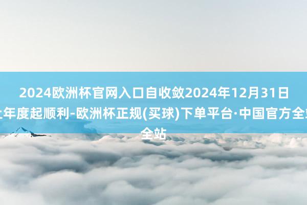 2024欧洲杯官网入口自收敛2024年12月31日止年度起顺利-欧洲杯正规(买球)下单平台·中国官方全站