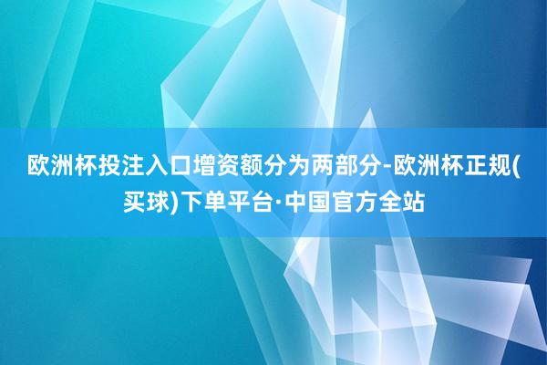 欧洲杯投注入口　　增资额分为两部分-欧洲杯正规(买球)下单平台·中国官方全站