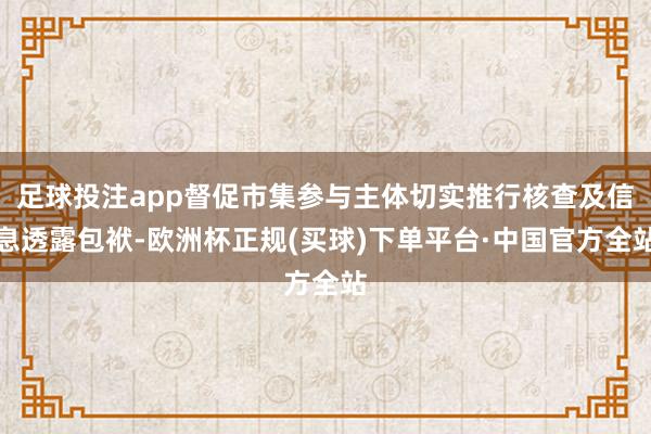 足球投注app督促市集参与主体切实推行核查及信息透露包袱-欧洲杯正规(买球)下单平台·中国官方全站