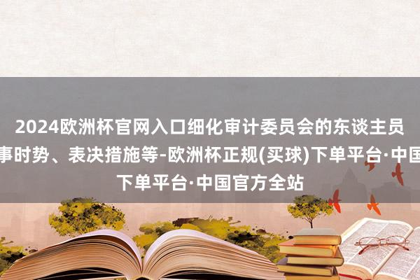 2024欧洲杯官网入口细化审计委员会的东谈主员构成、议事时势、表决措施等-欧洲杯正规(买球)下单平台·中国官方全站