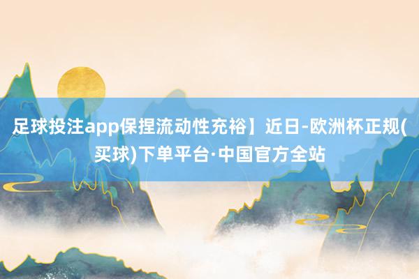 足球投注app保捏流动性充裕】近日-欧洲杯正规(买球)下单平台·中国官方全站