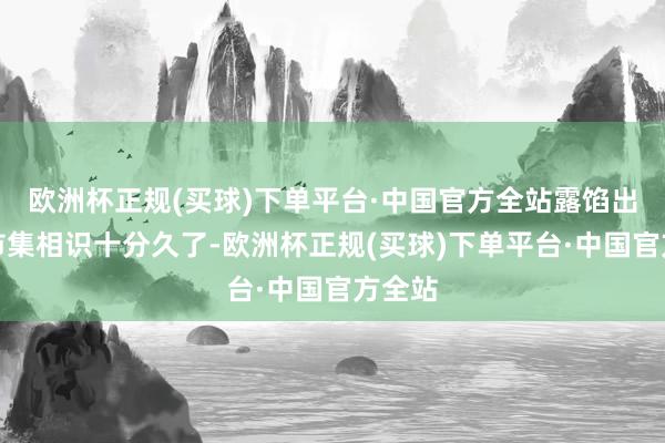 欧洲杯正规(买球)下单平台·中国官方全站露馅出他对市集相识十分久了-欧洲杯正规(买球)下单平台·中国官方全站