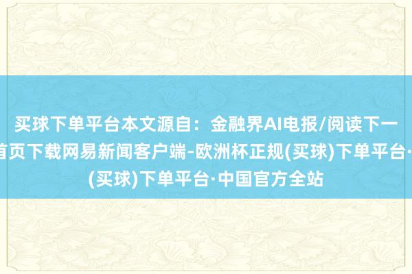 买球下单平台本文源自：金融界AI电报/阅读下一篇/复返网易首页下载网易新闻客户端-欧洲杯正规(买球)下单平台·中国官方全站