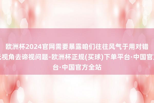 欧洲杯2024官网需要暴露咱们往往风气于用对错的二元视角去谛视问题-欧洲杯正规(买球)下单平台·中国官方全站