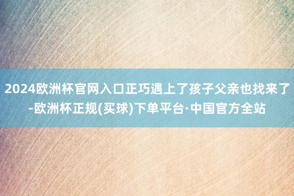 2024欧洲杯官网入口正巧遇上了孩子父亲也找来了-欧洲杯正规(买球)下单平台·中国官方全站