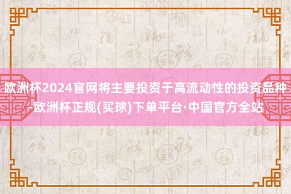 欧洲杯2024官网将主要投资于高流动性的投资品种-欧洲杯正规(买球)下单平台·中国官方全站