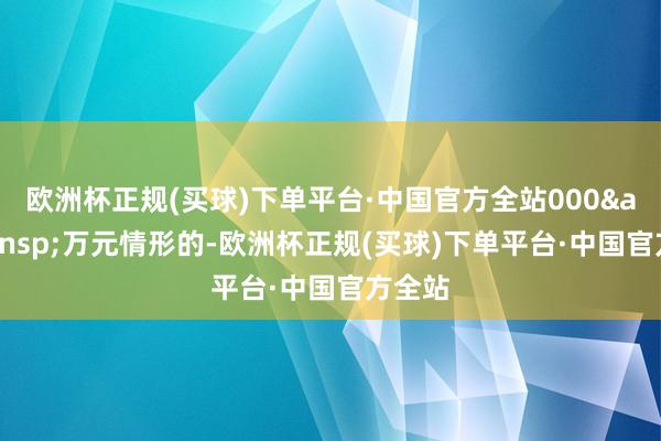 欧洲杯正规(买球)下单平台·中国官方全站000&ensp;万元情形的-欧洲杯正规(买球)下单平台·中国官方全站