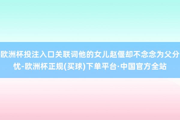 欧洲杯投注入口关联词他的女儿赵偃却不念念为父分忧-欧洲杯正规(买球)下单平台·中国官方全站