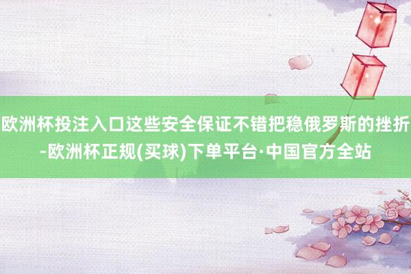 欧洲杯投注入口这些安全保证不错把稳俄罗斯的挫折-欧洲杯正规(买球)下单平台·中国官方全站