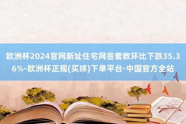 欧洲杯2024官网新址住宅网签套数环比下跌35.36%-欧洲杯正规(买球)下单平台·中国官方全站