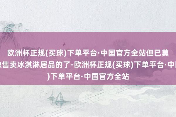 欧洲杯正规(买球)下单平台·中国官方全站但已莫得店铺单独售卖冰淇淋居品的了-欧洲杯正规(买球)下单平台·中国官方全站