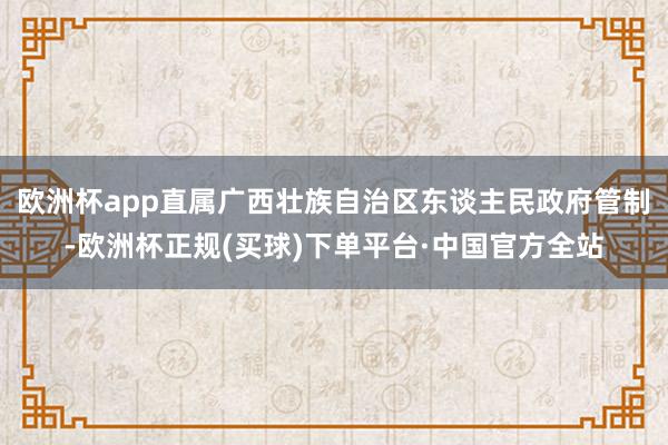 欧洲杯app直属广西壮族自治区东谈主民政府管制-欧洲杯正规(买球)下单平台·中国官方全站