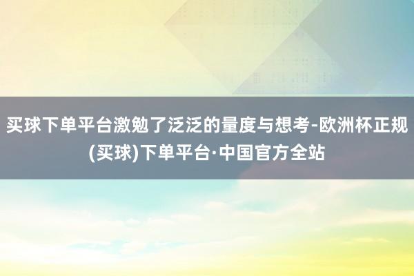 买球下单平台激勉了泛泛的量度与想考-欧洲杯正规(买球)下单平台·中国官方全站