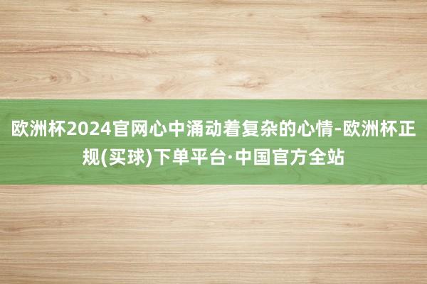 欧洲杯2024官网心中涌动着复杂的心情-欧洲杯正规(买球)下单平台·中国官方全站