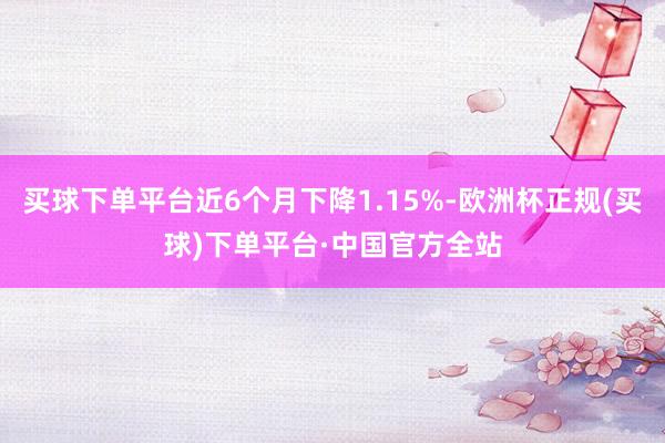 买球下单平台近6个月下降1.15%-欧洲杯正规(买球)下单平台·中国官方全站