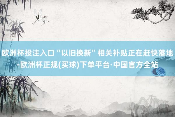 欧洲杯投注入口“以旧换新”相关补贴正在赶快落地-欧洲杯正规(买球)下单平台·中国官方全站